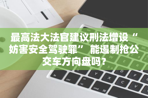 最高法大法官建议刑法增设“妨害安全驾驶罪” 能遏制抢公交车方向盘吗？