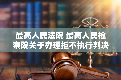 最高人民法院 最高人民检察院关于办理拒不执行判决、裁定刑事案件适用法律若干问题的解释