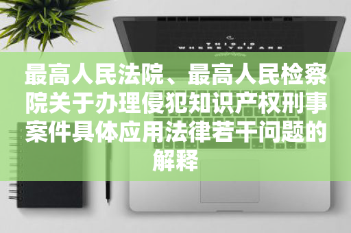 最高人民法院、最高人民检察院关于办理侵犯知识产权刑事案件具体应用法律若干问题的解释