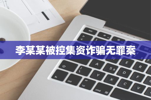 李某某被控集资诈骗无罪案