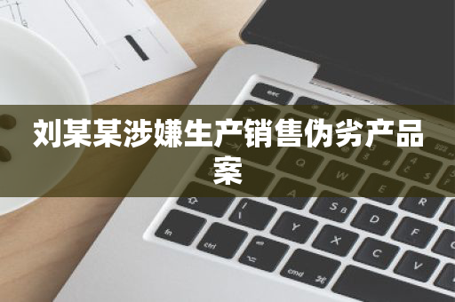 刘某某涉嫌生产销售伪劣产品案