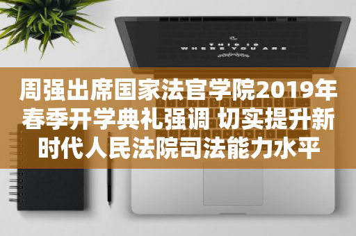 周强出席国家法官学院2019年春季开学典礼强调 切实提升新时代人民法院司法能力水平