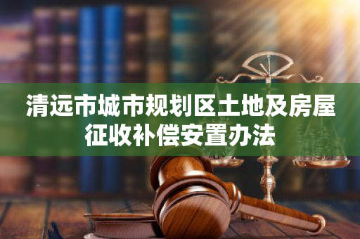 清远市城市规划区土地及房屋征收补偿安置办法