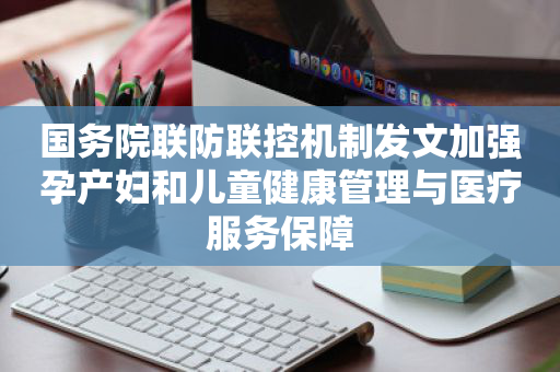 国务院联防联控机制发文加强孕产妇和儿童健康管理与医疗服务保障