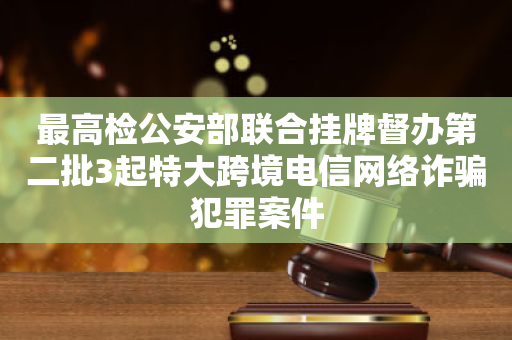 最高检公安部联合挂牌督办第二批3起特大跨境电信网络诈骗犯罪案件