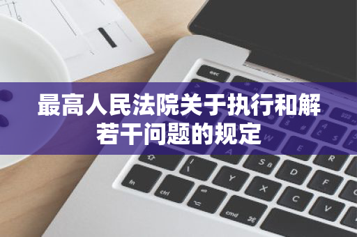 最高人民法院关于执行和解若干问题的规定 最高人民法院关于执行和解若干问题的规定